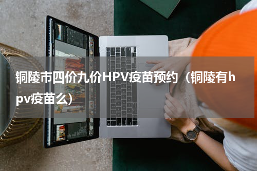 铜陵市四价九价HPV疫苗预约（铜陵有hpv疫苗么）