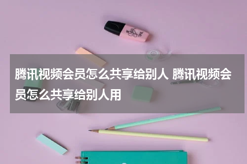腾讯视频会员怎么共享给别人 腾讯视频会员怎么共享给别人用