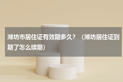 潍坊市居住证有效期多久？（潍坊居住证到期了怎么续期）