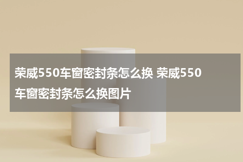 荣威550车窗密封条怎么换 荣威550车窗密封条怎么换图片