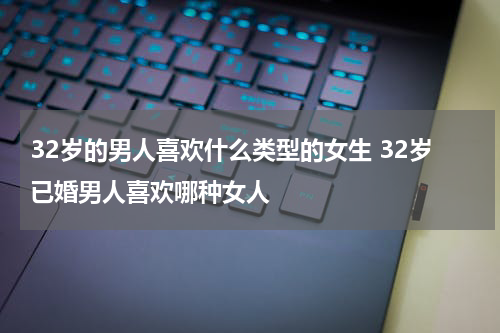 32岁的男人喜欢什么类型的女生 32岁已婚男人喜欢哪种女人
