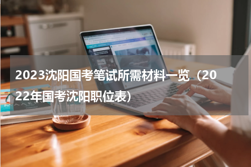 2023沈阳国考笔试所需材料一览（2022年国考沈阳职位表）