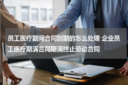 员工医疗期间合同到期的怎么处理 企业员工医疗期满合同期满终止劳动合同