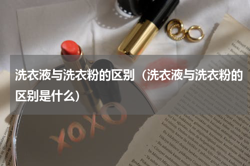 洗衣液与洗衣粉的区别（洗衣液与洗衣粉的区别是什么）
