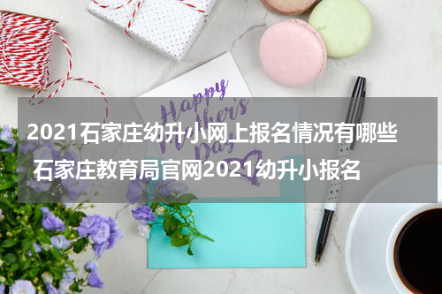 2021石家庄幼升小网上报名情况有哪些 石家庄教育局官网2021幼升小报名