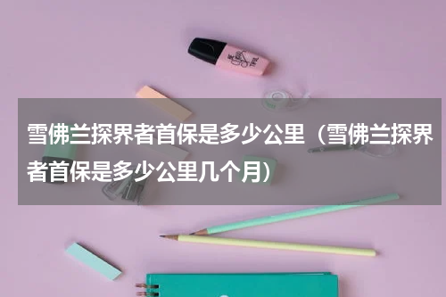 雪佛兰探界者首保是多少公里（雪佛兰探界者首保是多少公里几个月）
