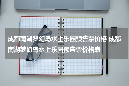 成都南湖梦幻岛水上乐园预售票价格 成都南湖梦幻岛水上乐园预售票价格表