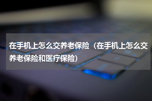 在手机上怎么交养老保险（在手机上怎么交养老保险和医疗保险）