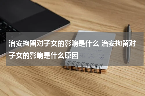 治安拘留对子女的影响是什么 治安拘留对子女的影响是什么原因