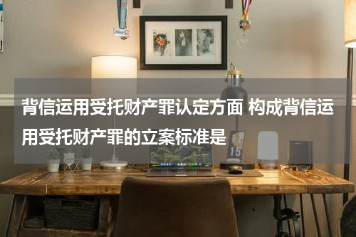 背信运用受托财产罪认定方面 构成背信运用受托财产罪的立案标准是