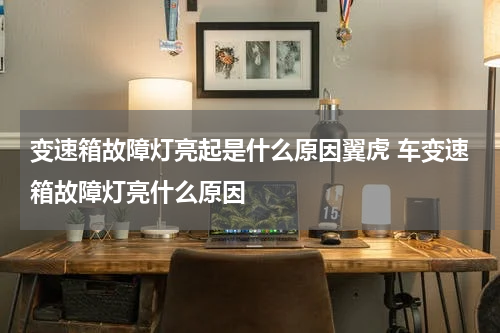 变速箱故障灯亮起是什么原因翼虎 车变速箱故障灯亮什么原因