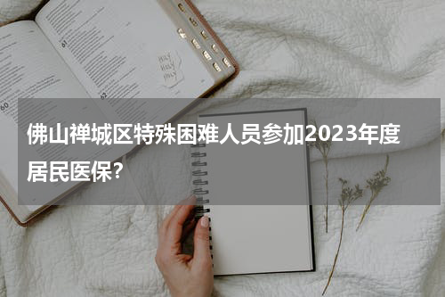 佛山禅城区特殊困难人员参加2023年度居民医保？