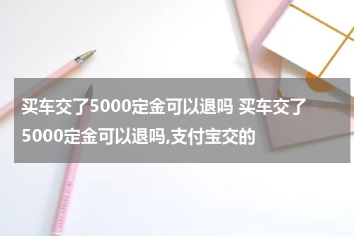买车交了5000定金可以退吗 买车交了5000定金可以退吗,支付宝交的