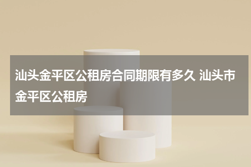 汕头金平区公租房合同期限有多久 汕头市金平区公租房