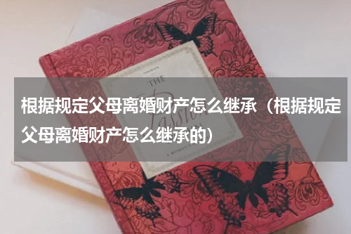 根据规定父母离婚财产怎么继承（根据规定父母离婚财产怎么继承的）