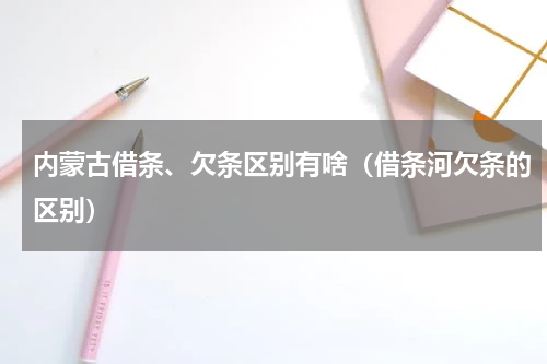 内蒙古借条、欠条区别有啥（借条河欠条的区别）