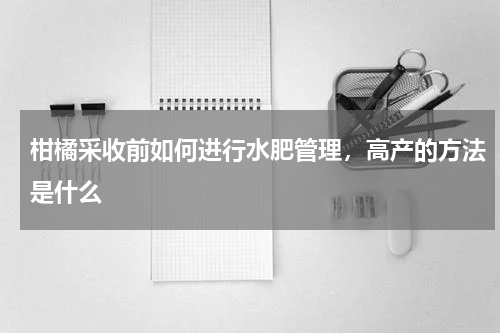 柑橘采收前如何进行水肥管理，高产的方法是什么