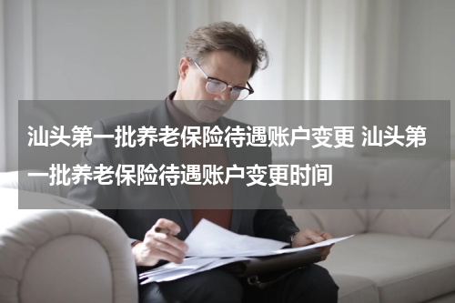 汕头第一批养老保险待遇账户变更 汕头第一批养老保险待遇账户变更时间