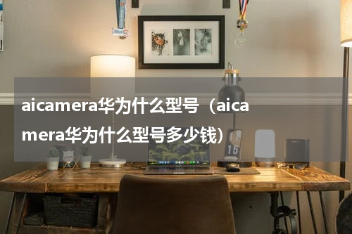 aicamera华为什么型号（aicamera华为什么型号多少钱）