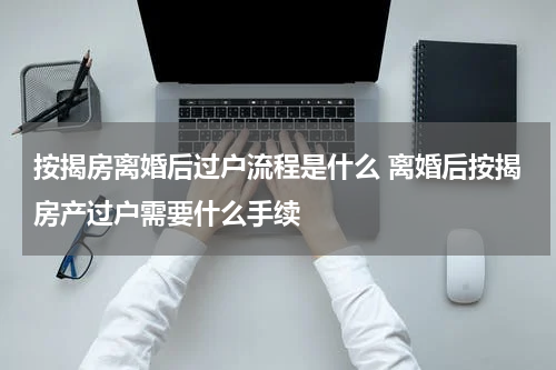按揭房离婚后过户流程是什么 离婚后按揭房产过户需要什么手续