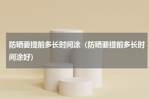 防晒要提前多长时间涂（防晒要提前多长时间涂好）
