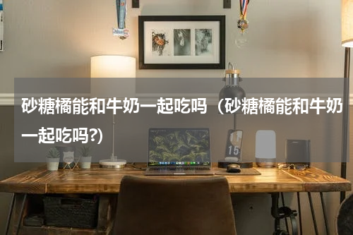 砂糖橘能和牛奶一起吃吗（砂糖橘能和牛奶一起吃吗?）