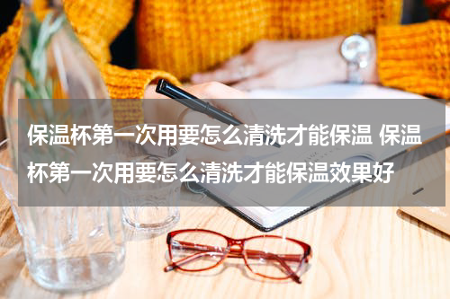 保温杯第一次用要怎么清洗才能保温 保温杯第一次用要怎么清洗才能保温效果好