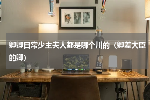 卿卿日常少主夫人都是哪个川的（卿差大臣的卿）