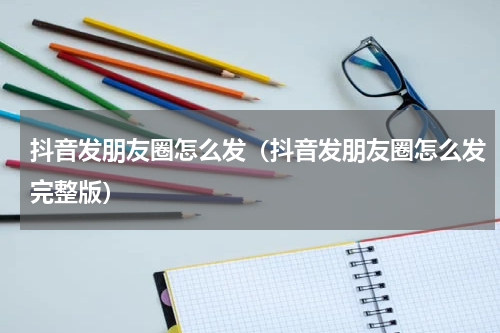 抖音发朋友圈怎么发（抖音发朋友圈怎么发完整版）