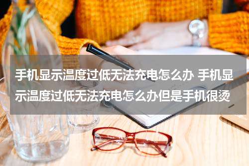 手机显示温度过低无法充电怎么办 手机显示温度过低无法充电怎么办但是手机很烫