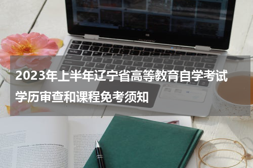 2023年上半年辽宁省高等教育自学考试学历审查和课程免考须知