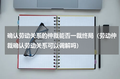 确认劳动关系的仲裁能否一裁终局（劳动仲裁确认劳动关系可以调解吗）