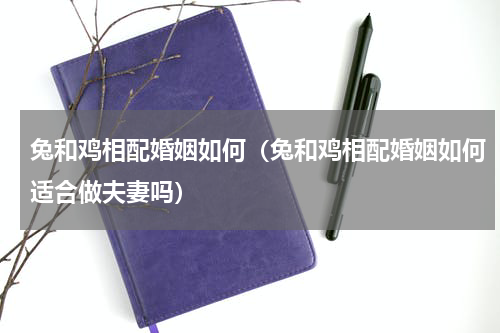 兔和鸡相配婚姻如何（兔和鸡相配婚姻如何适合做夫妻吗）
