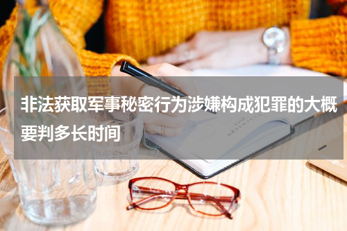非法获取军事秘密行为涉嫌构成犯罪的大概要判多长时间