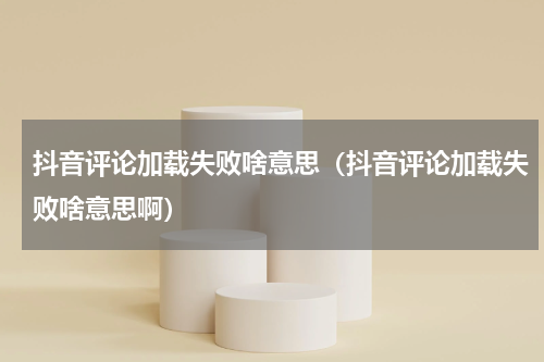 抖音评论加载失败啥意思（抖音评论加载失败啥意思啊）