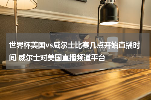 世界杯美国vs威尔士比赛几点开始直播时间 威尔士对美国直播频道平台
