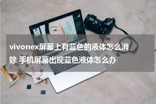 vivonex屏幕上有蓝色的液体怎么消除 手机屏幕出现蓝色液体怎么办