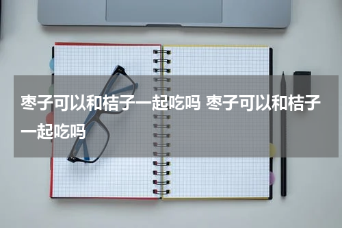 枣子可以和桔子一起吃吗 枣子可以和桔子一起吃吗