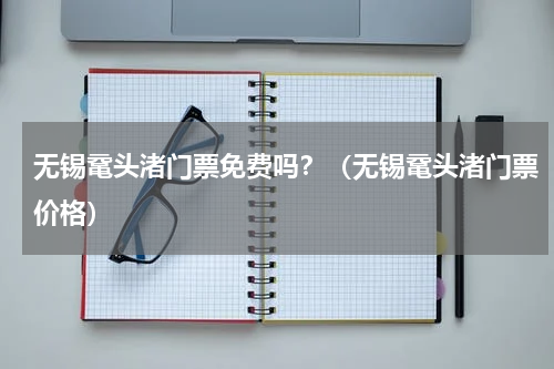 无锡鼋头渚门票免费吗？（无锡鼋头渚门票价格）