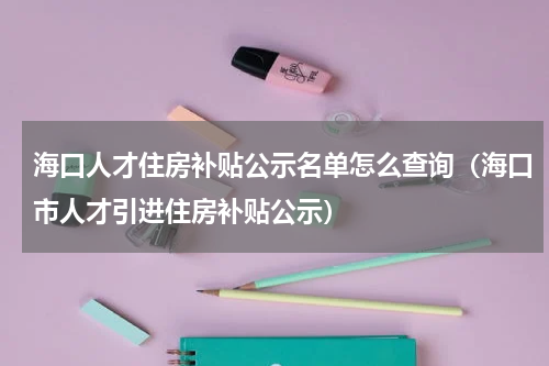 海口人才住房补贴公示名单怎么查询（海口市人才引进住房补贴公示）