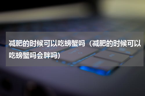 减肥的时候可以吃螃蟹吗（减肥的时候可以吃螃蟹吗会胖吗）