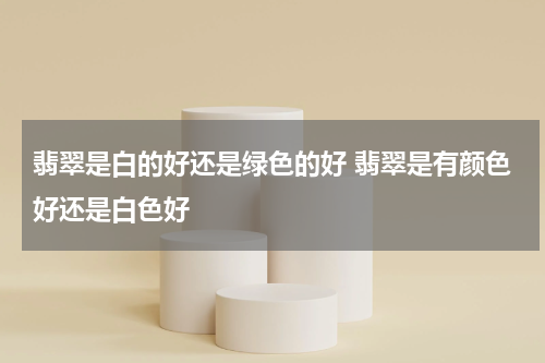 翡翠是白的好还是绿色的好 翡翠是有颜色好还是白色好