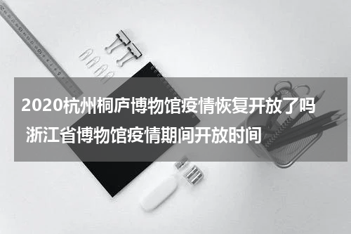 2020杭州桐庐博物馆疫情恢复开放了吗 浙江省博物馆疫情期间开放时间
