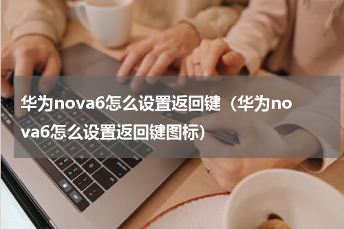 华为nova6怎么设置返回键（华为nova6怎么设置返回键图标）