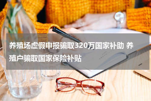 养殖场虚假申报骗取320万国家补助 养殖户骗取国家保险补贴