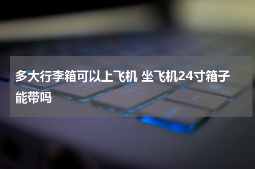 多大行李箱可以上飞机 坐飞机24寸箱子能带吗