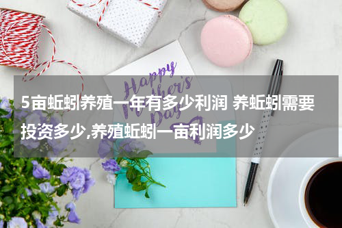 5亩蚯蚓养殖一年有多少利润 养蚯蚓需要投资多少,养殖蚯蚓一亩利润多少