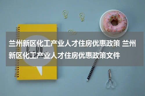 兰州新区化工产业人才住房优惠政策 兰州新区化工产业人才住房优惠政策文件