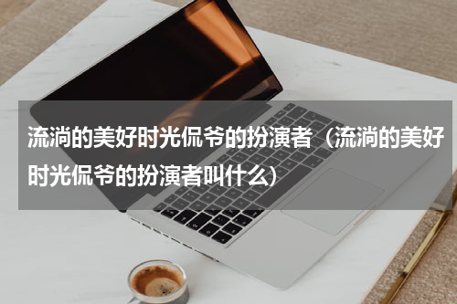 流淌的美好时光侃爷的扮演者（流淌的美好时光侃爷的扮演者叫什么）