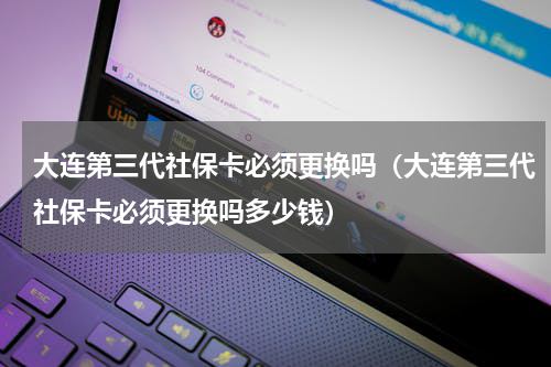 大连第三代社保卡必须更换吗（大连第三代社保卡必须更换吗多少钱）